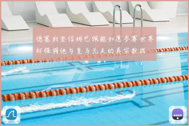 德塞利坚信姆巴佩能如愿参赛世界杯强调他与皇马无关的真实数据