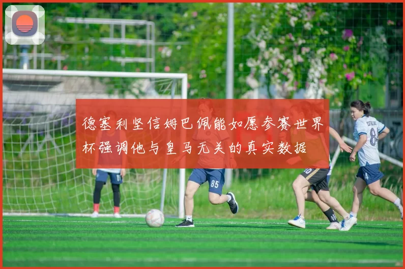 德塞利坚信姆巴佩能如愿参赛世界杯强调他与皇马无关的真实数据