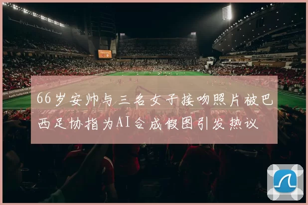 66岁安帅与三名女子接吻照片被巴西足协指为AI合成假图引发热议