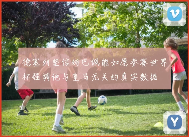 德塞利坚信姆巴佩能如愿参赛世界杯强调他与皇马无关的真实数据