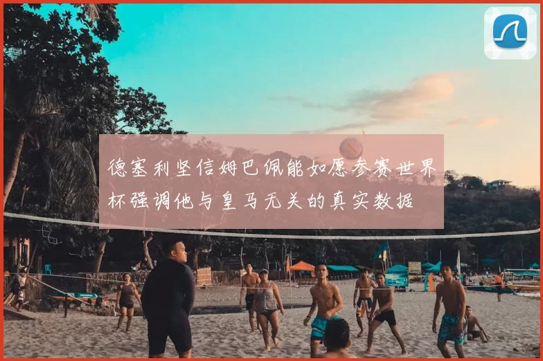 德塞利坚信姆巴佩能如愿参赛世界杯强调他与皇马无关的真实数据