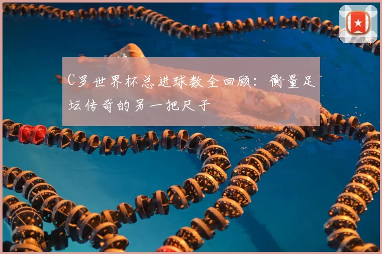 C罗世界杯总进球数全回顾：衡量足坛传奇的另一把尺子