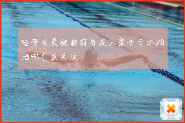 哈登凌晨被捕前与友人聚会于水烟酒吧引发关注