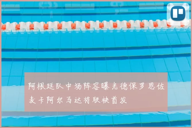 阿根廷队中场阵容曝光德保罗恩佐麦卡阿尔马达将联袂首发