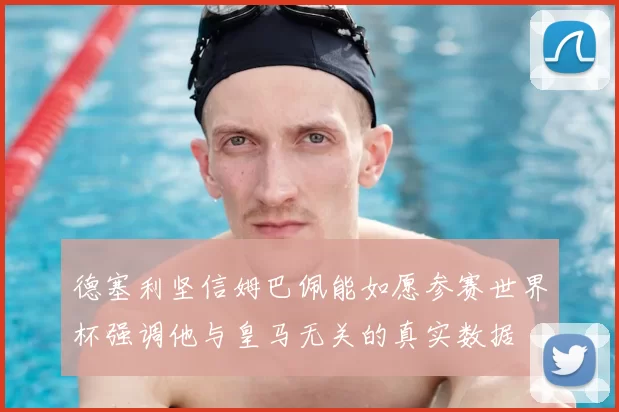 德塞利坚信姆巴佩能如愿参赛世界杯强调他与皇马无关的真实数据