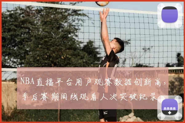 NBA直播平台用户观赛数据创新高，季后赛期间线观看人次突破纪录