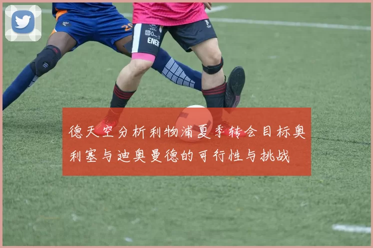 德天空分析利物浦夏季转会目标奥利塞与迪奥曼德的可行性与挑战