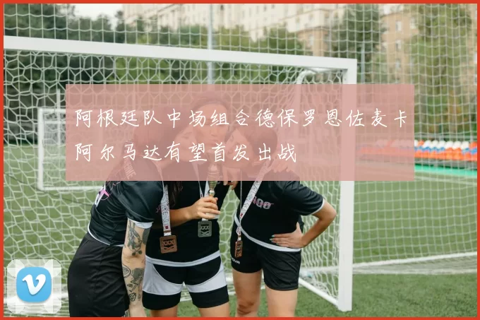阿根廷队中场组合德保罗恩佐麦卡阿尔马达有望首发出战
