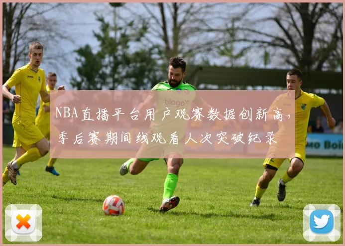 NBA直播平台用户观赛数据创新高，季后赛期间线观看人次突破纪录