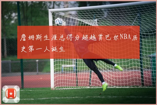 詹姆斯生涯总得分超越贾巴尔NBA历史第一人诞生