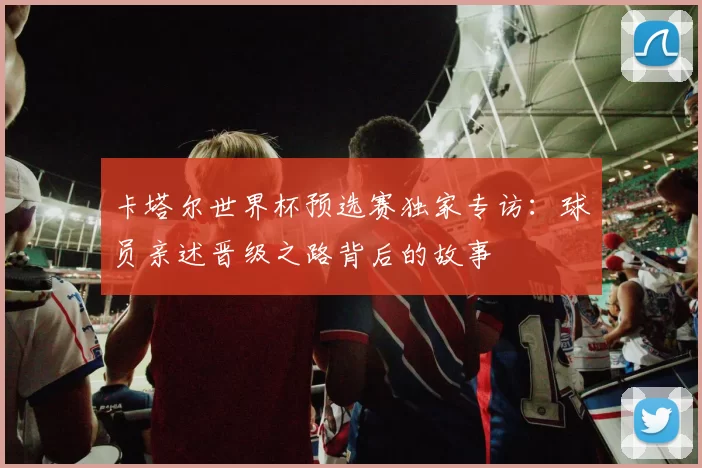 卡塔尔世界杯预选赛独家专访:球员亲述晋级之路背后的故事
