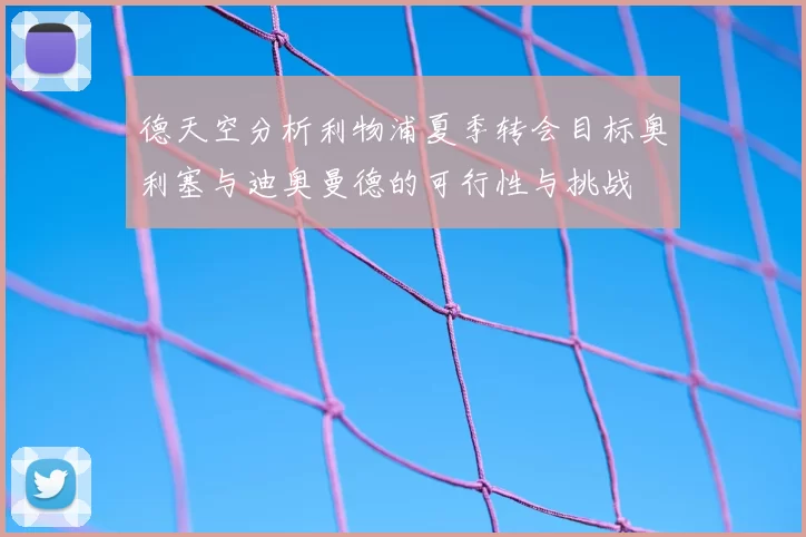 德天空分析利物浦夏季转会目标奥利塞与迪奥曼德的可行性与挑战