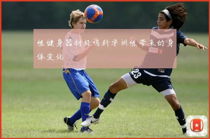 练健身器材好吗科学训练带来的身体变化