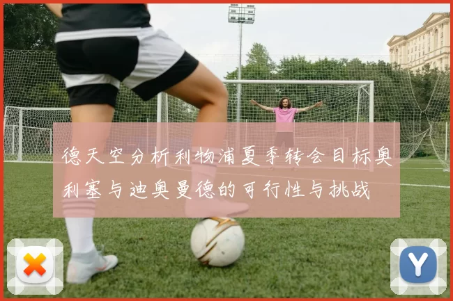 德天空分析利物浦夏季转会目标奥利塞与迪奥曼德的可行性与挑战
