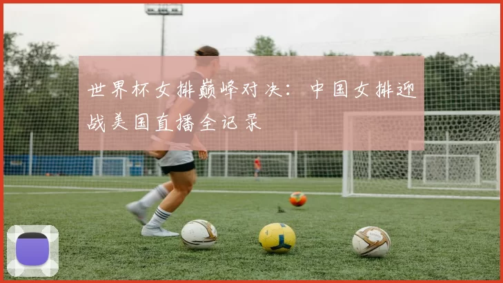 世界杯女排巅峰对决:中国女排迎战美国直播全记录