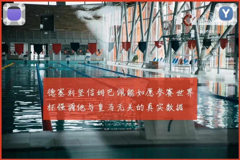 德塞利坚信姆巴佩能如愿参赛世界杯强调他与皇马无关的真实数据