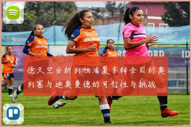 德天空分析利物浦夏季转会目标奥利塞与迪奥曼德的可行性与挑战