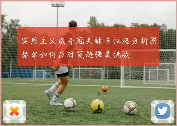 实用主义成夺冠关键卡拉格分析图赫尔如何应对英超强度挑战