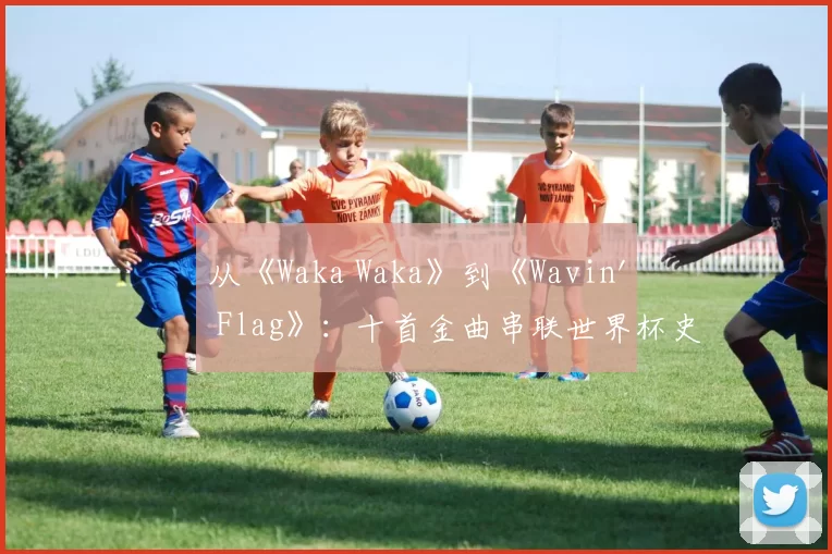 从《Waka Waka》到《Wavin' Flag》:十首金曲串联世界杯史