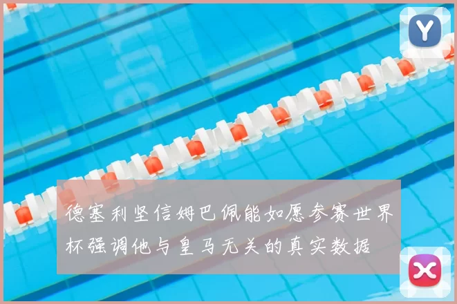 德塞利坚信姆巴佩能如愿参赛世界杯强调他与皇马无关的真实数据