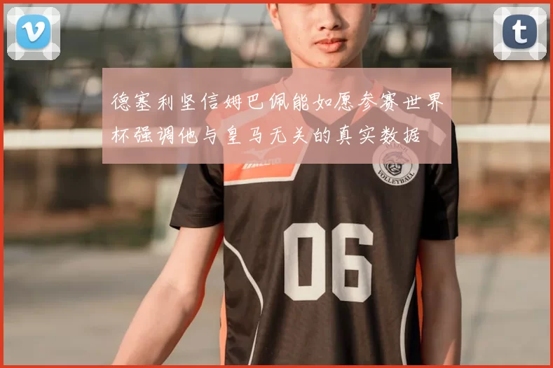 德塞利坚信姆巴佩能如愿参赛世界杯强调他与皇马无关的真实数据