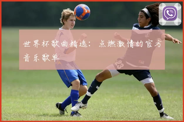世界杯歌曲精选：点燃激情的官方音乐歌单