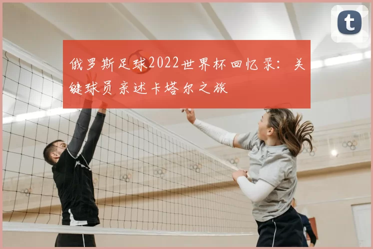 俄罗斯足球2022世界杯回忆录:关键球员亲述卡塔尔之旅