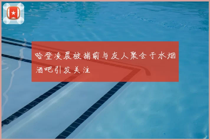 哈登凌晨被捕前与友人聚会于水烟酒吧引发关注