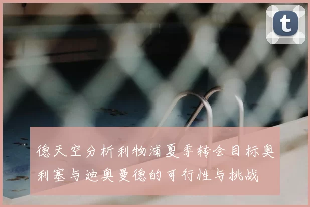德天空分析利物浦夏季转会目标奥利塞与迪奥曼德的可行性与挑战