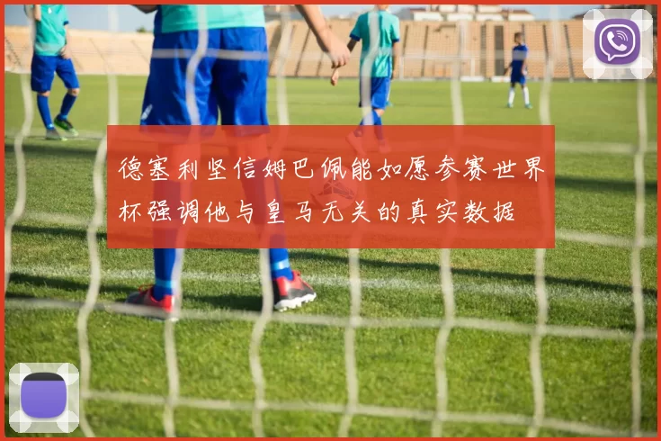 德塞利坚信姆巴佩能如愿参赛世界杯强调他与皇马无关的真实数据