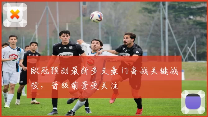 欧冠预测最新多支豪门备战关键战役,晋级前景受关注