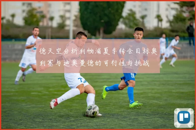德天空分析利物浦夏季转会目标奥利塞与迪奥曼德的可行性与挑战