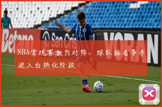 NBA常规赛激烈对阵,球队排名争夺进入白热化阶段