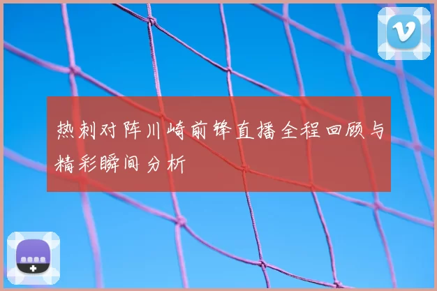 热刺对阵川崎前锋直播全程回顾与精彩瞬间分析