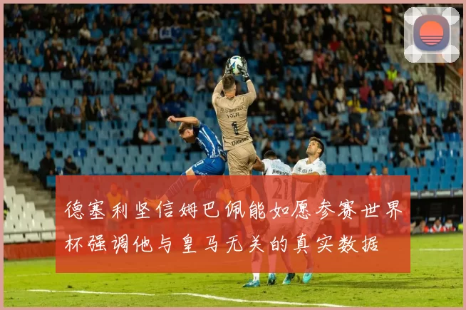 德塞利坚信姆巴佩能如愿参赛世界杯强调他与皇马无关的真实数据