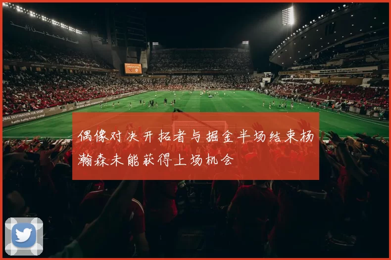 偶像对决开拓者与掘金半场结束杨瀚森未能获得上场机会
