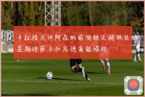 卡拉格点评阿森纳前场缺乏超级巨星期待萨卡和厄德高能崛起