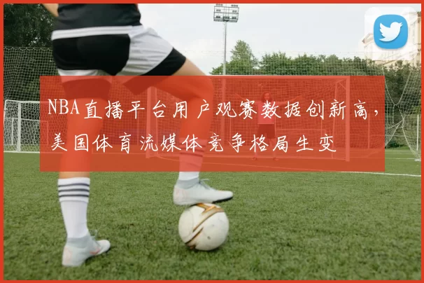 NBA直播平台用户观赛数据创新高，美国体育流媒体竞争格局生变