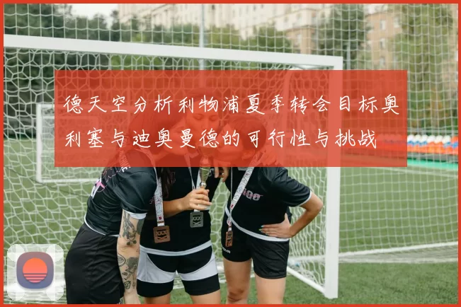 德天空分析利物浦夏季转会目标奥利塞与迪奥曼德的可行性与挑战