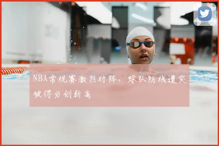 NBA常规赛激烈对阵，球队防线遭突破得分创新高