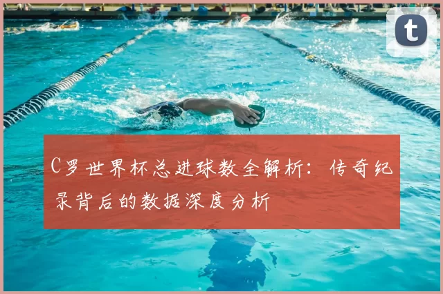 C罗世界杯总进球数全解析:传奇纪录背后的数据深度分析