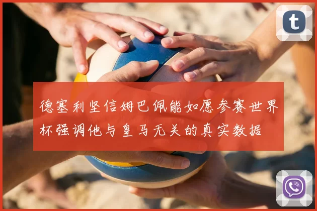 德塞利坚信姆巴佩能如愿参赛世界杯强调他与皇马无关的真实数据