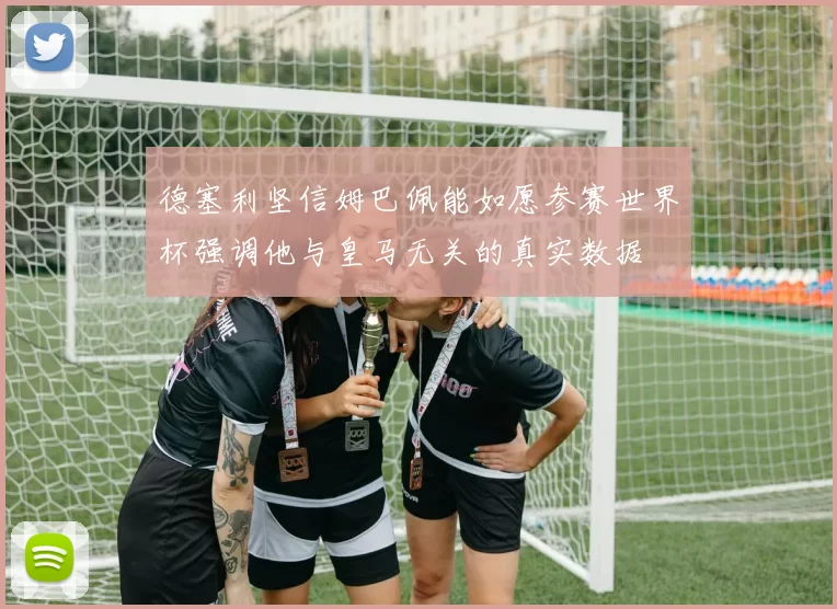 德塞利坚信姆巴佩能如愿参赛世界杯强调他与皇马无关的真实数据