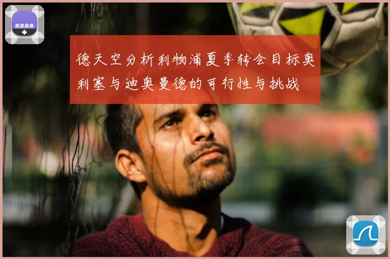 德天空分析利物浦夏季转会目标奥利塞与迪奥曼德的可行性与挑战