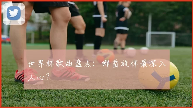 世界杯歌曲盘点：哪首旋律最深入人心？