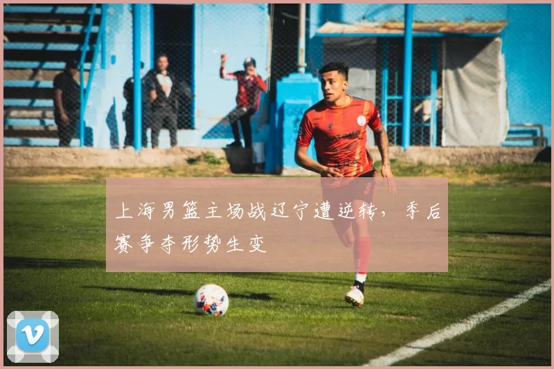 上海男篮主场战辽宁遭逆转，季后赛争夺形势生变