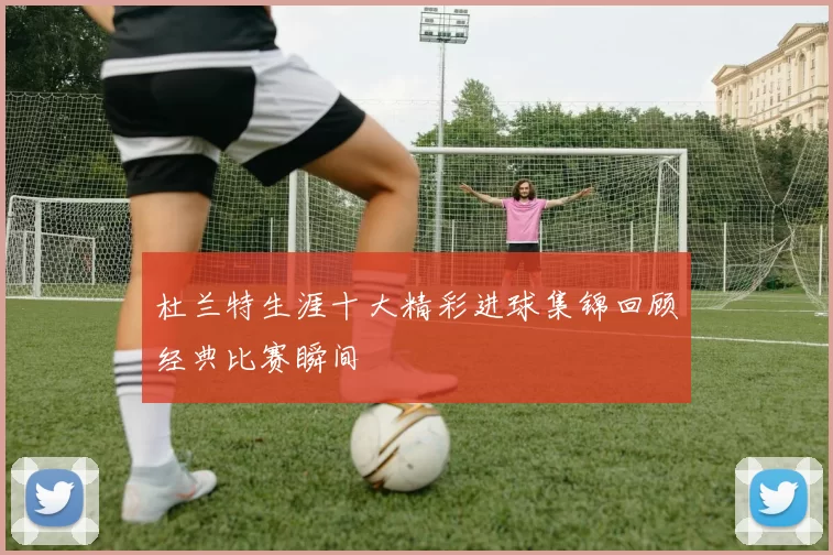 杜兰特生涯十大精彩进球集锦回顾经典比赛瞬间