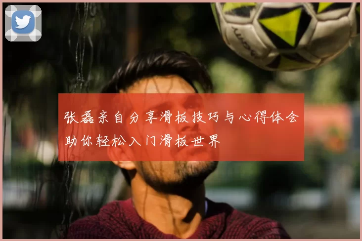 张磊亲自分享滑板技巧与心得体会助你轻松入门滑板世界