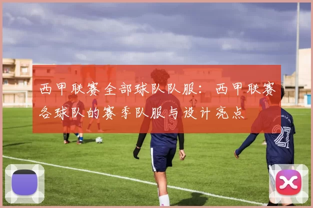 西甲联赛全部球队队服:西甲联赛各球队的赛季队服与设计亮点