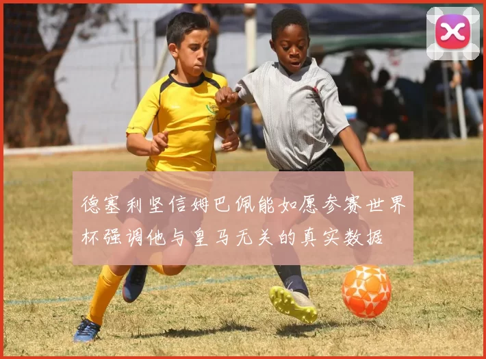 德塞利坚信姆巴佩能如愿参赛世界杯强调他与皇马无关的真实数据